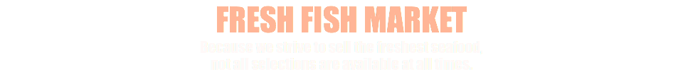 FRESH FISH MARKET Because we strive to sell the freshest seafood, not all selections are available at all times.